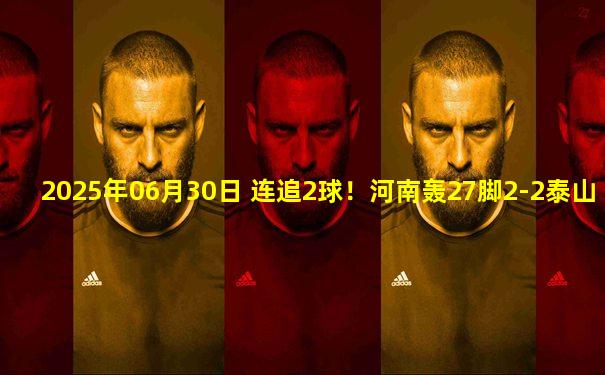 2025年06月30日 连追2球！河南轰27脚2-2泰山 卡多索泽卡双响彭欣力登场2分钟染红